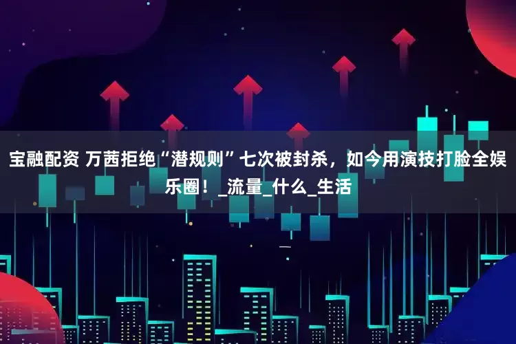 宝融配资 万茜拒绝“潜规则”七次被封杀，如今用演技打脸全娱乐圈！_流量_什么_生活