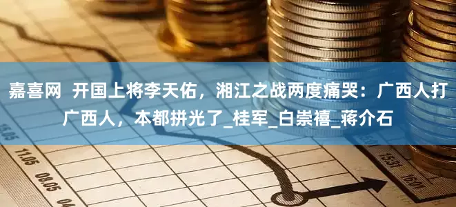 嘉喜网  开国上将李天佑，湘江之战两度痛哭：广西人打广西人，本都拼光了_桂军_白崇禧_蒋介石