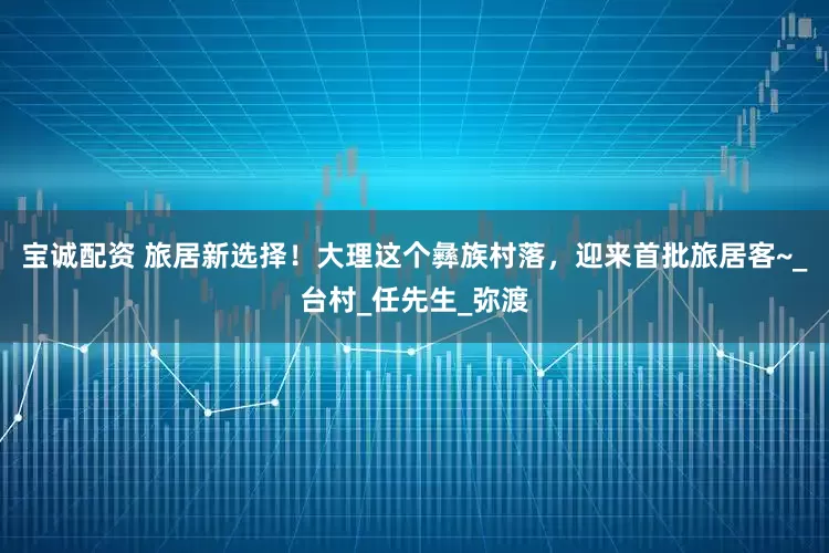 宝诚配资 旅居新选择！大理这个彝族村落，迎来首批旅居客~_台村_任先生_弥渡