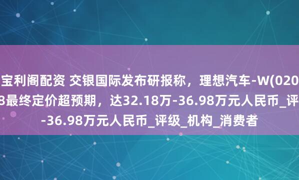 宝利阁配资 交银国际发布研报称,理想汽车-W(02015.HK)新车型i8最终定价超预期,达32.18万-36.98万元人民币_评级_机构_消费者