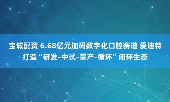 宝诚配资 6.68亿元加码数字化口腔赛道 爱迪特打造“研发-中试-量产-循环”闭环生态