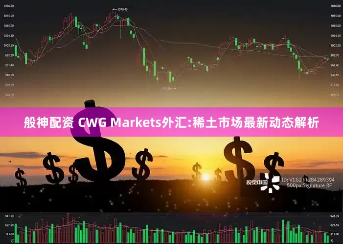 般神配资 CWG Markets外汇:稀土市场最新动态解析