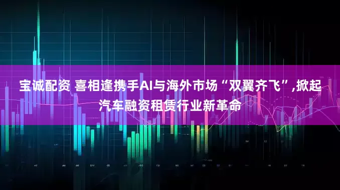 宝诚配资 喜相逢携手AI与海外市场“双翼齐飞”,掀起汽车融资租赁行业新革命