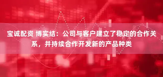宝诚配资 博实结：公司与客户建立了稳定的合作关系，并持续合作开发新的产品种类