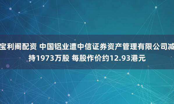 宝利阁配资 中国铝业遭中信证券资产管理有限公司减持1973万股 每股作价约12.93港元