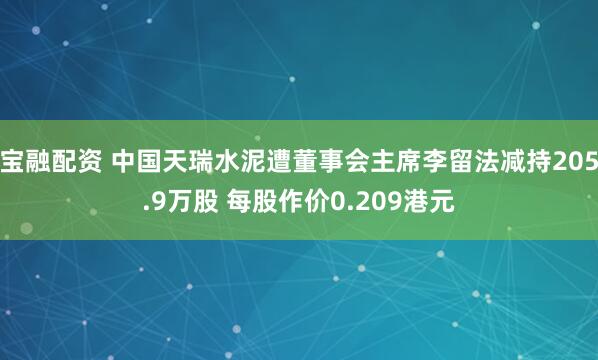 宝融配资 中国天瑞水泥遭董事会主席李留法减持205.9万股 每股作价0.209港元